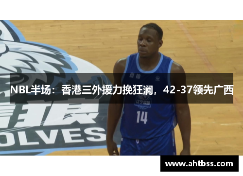 NBL半场：香港三外援力挽狂澜，42-37领先广西